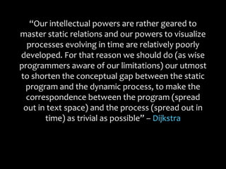 “Our intellectual powers are rather geared to
master static relations and our powers to visualize
processes evolving in time are relatively poorly
developed. For that reason we should do (as wise
programmers aware of our limitations) our utmost
to shorten the conceptual gap between the static
program and the dynamic process, to make the
correspondence between the program (spread
out in text space) and the process (spread out in
time) as trivial as possible” – Dijkstra
 