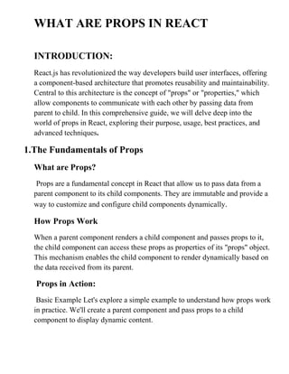 WHAT ARE PROPS IN REACT
INTRODUCTION:
React.js has revolutionized the way developers build user interfaces, offering
a component-based architecture that promotes reusability and maintainability.
Central to this architecture is the concept of "props" or "properties," which
allow components to communicate with each other by passing data from
parent to child. In this comprehensive guide, we will delve deep into the
world of props in React, exploring their purpose, usage, best practices, and
advanced techniques.
1.The Fundamentals of Props
What are Props?
Props are a fundamental concept in React that allow us to pass data from a
parent component to its child components. They are immutable and provide a
way to customize and configure child components dynamically.
How Props Work
When a parent component renders a child component and passes props to it,
the child component can access these props as properties of its "props" object.
This mechanism enables the child component to render dynamically based on
the data received from its parent.
Props in Action:
Basic Example Let's explore a simple example to understand how props work
in practice. We'll create a parent component and pass props to a child
component to display dynamic content.
 