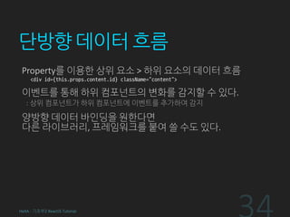 단방향 데이터 흐름
Property를 이용한 상위 요소 > 하위 요소의 데이터 흐름
<div id={this.props.content.id} className=“content”>
이벤트를 통해 하위 컴포넌트의 변화를 감지할 수 있다.
: 상위 컴포넌트가 하위 컴포넌트에 이벤트를 추가하여 감지
양방향 데이터 바인딩을 원한다면
다른 라이브러리, 프레임워크를 붙여 쓸 수도 있다.
HeXA - 기초부2 ReactJS Tutorial
 
