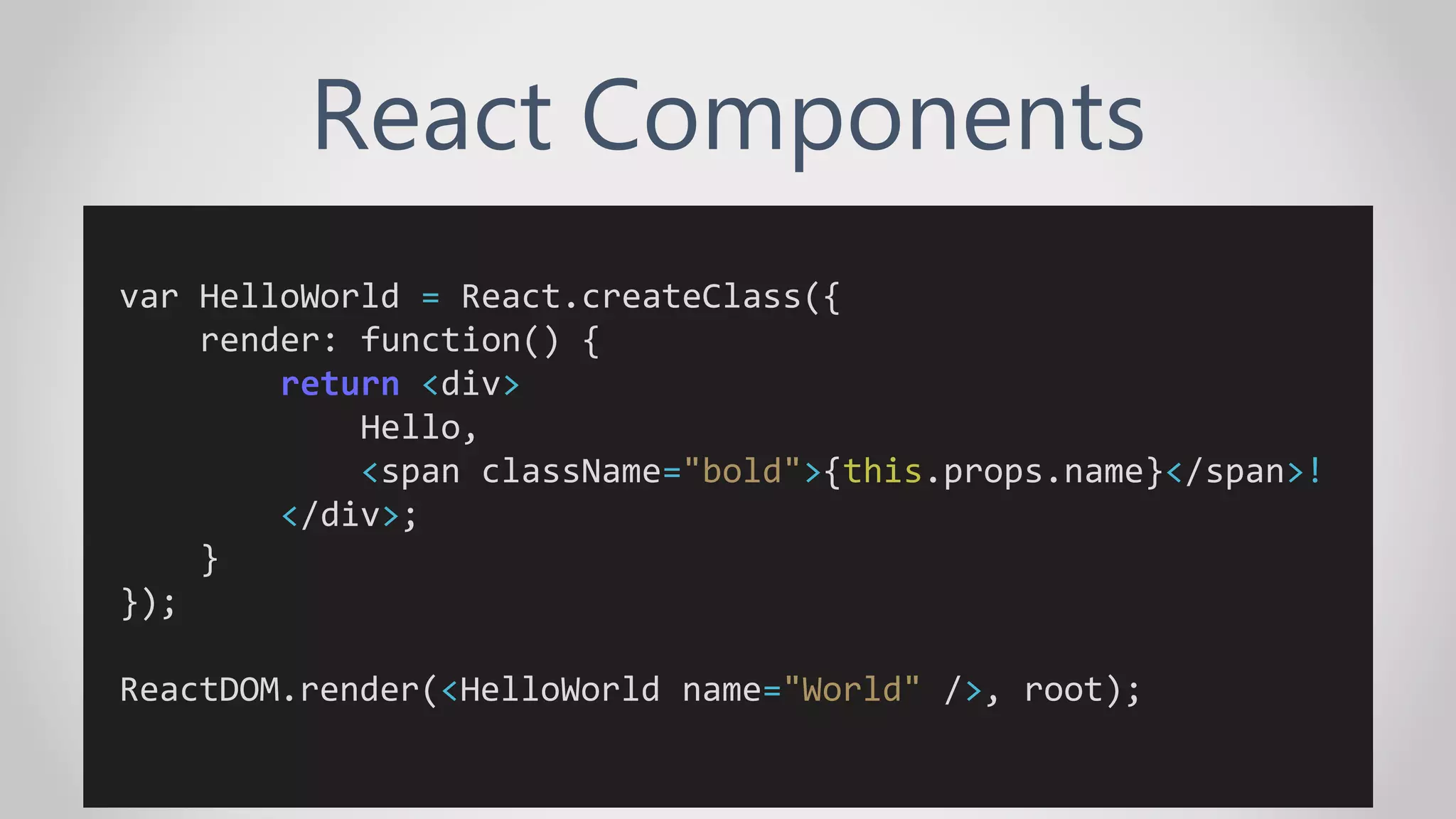 React Components
var HelloWorld = React.createClass({
render: function() {
return <div>
Hello,
<span className="bold">{this.props.name}</span>!
</div>;
}
});
ReactDOM.render(<HelloWorld name="World" />, root);
 