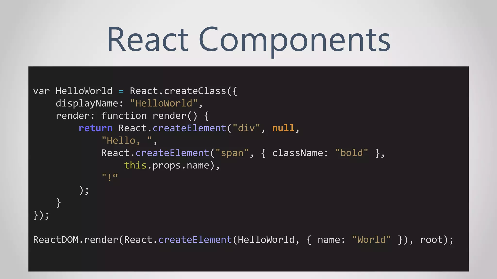 React Components
var HelloWorld = React.createClass({
displayName: "HelloWorld",
render: function render() {
return React.createElement("div", null,
"Hello, ",
React.createElement("span", { className: "bold" },
this.props.name),
"!“
);
}
});
ReactDOM.render(React.createElement(HelloWorld, { name: "World" }), root);
 