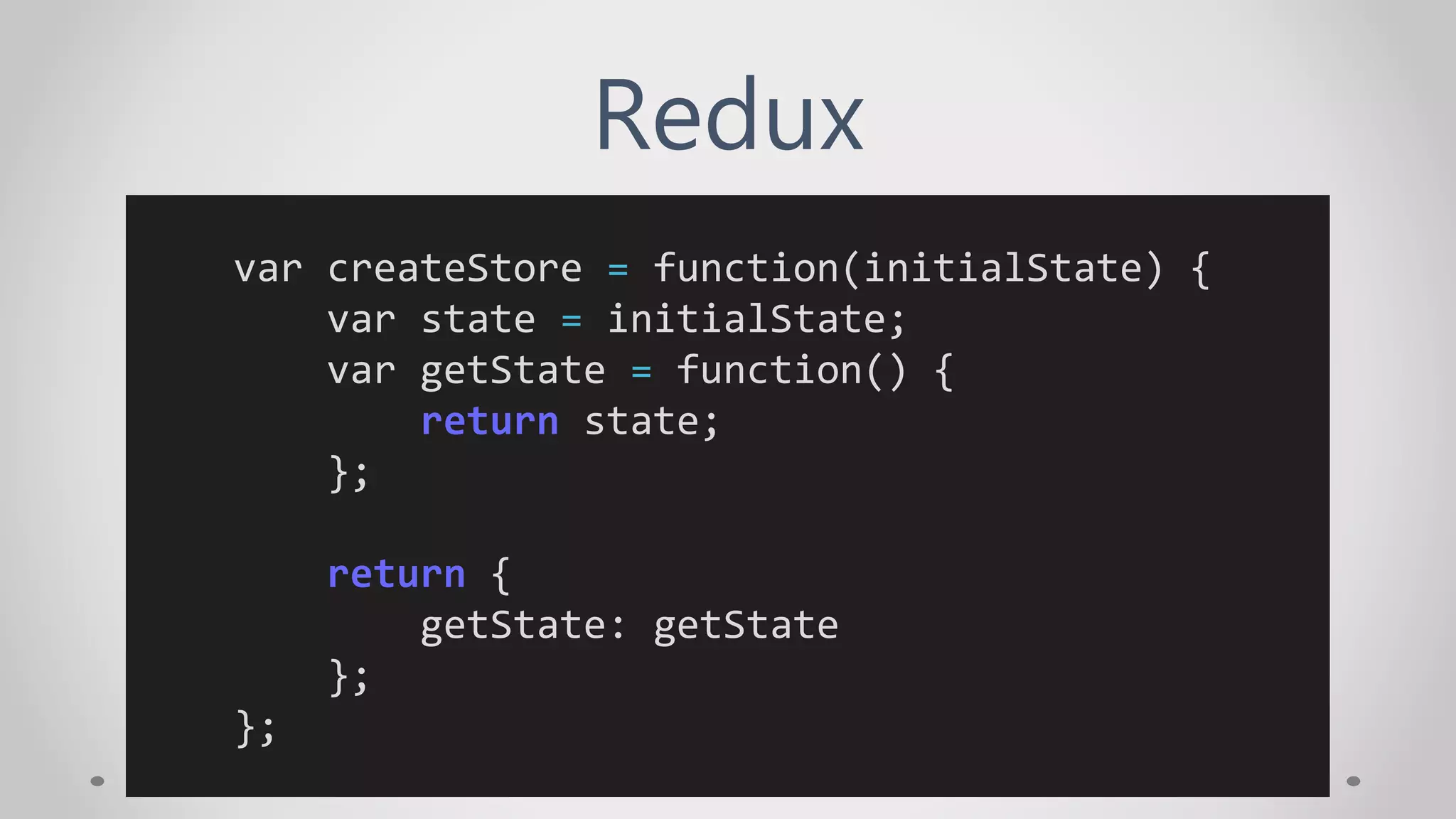 Redux
var createStore = function(initialState) {
var state = initialState;
var getState = function() {
return state;
};
return {
getState: getState
};
};
 