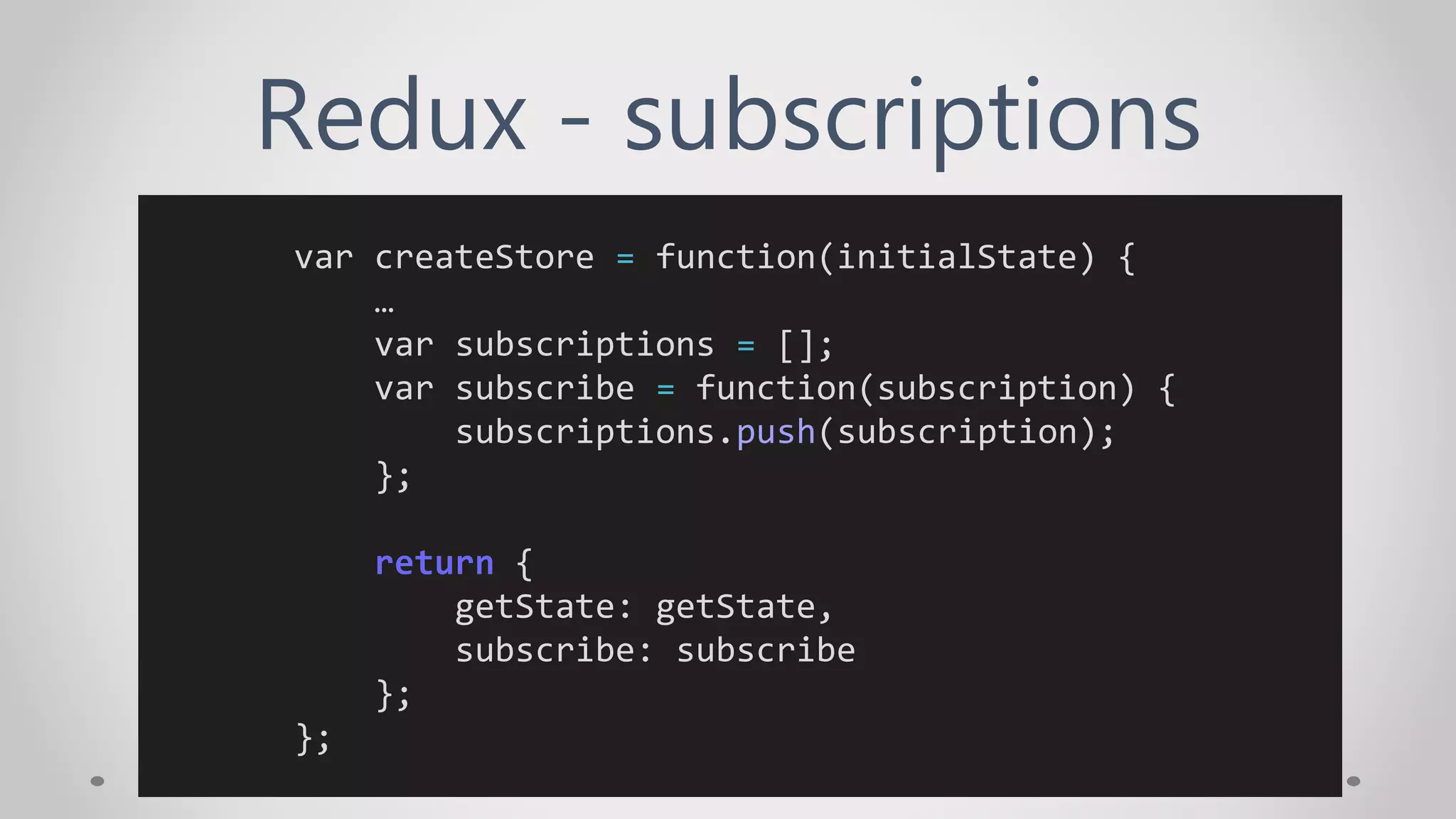 Redux - subscriptions
var createStore = function(initialState) {
…
var subscriptions = [];
var subscribe = function(subscription) {
subscriptions.push(subscription);
};
return {
getState: getState,
subscribe: subscribe
};
};
 