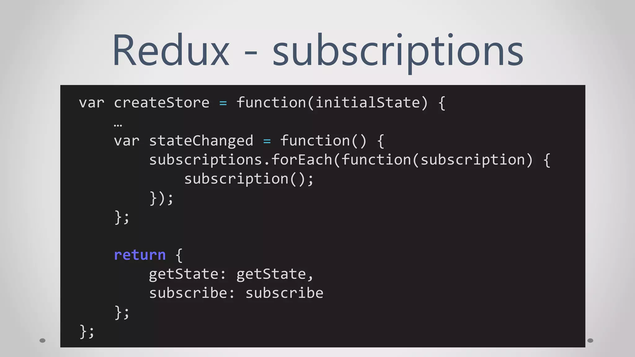 Redux - subscriptions
var createStore = function(initialState) {
…
var stateChanged = function() {
subscriptions.forEach(function(subscription) {
subscription();
});
};
return {
getState: getState,
subscribe: subscribe
};
};
 