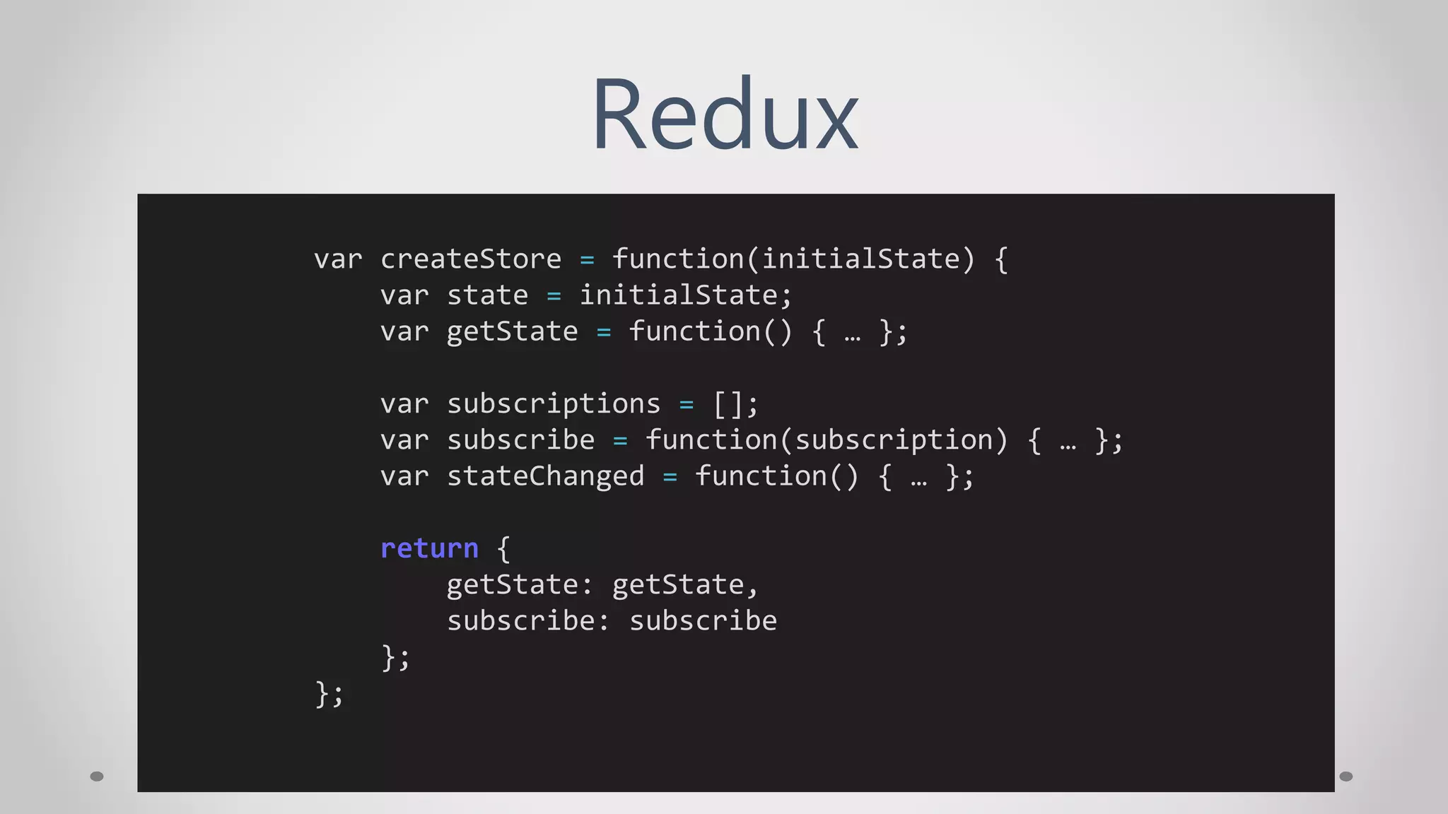 Redux
var createStore = function(initialState) {
var state = initialState;
var getState = function() { … };
var subscriptions = [];
var subscribe = function(subscription) { … };
var stateChanged = function() { … };
return {
getState: getState,
subscribe: subscribe
};
};
 