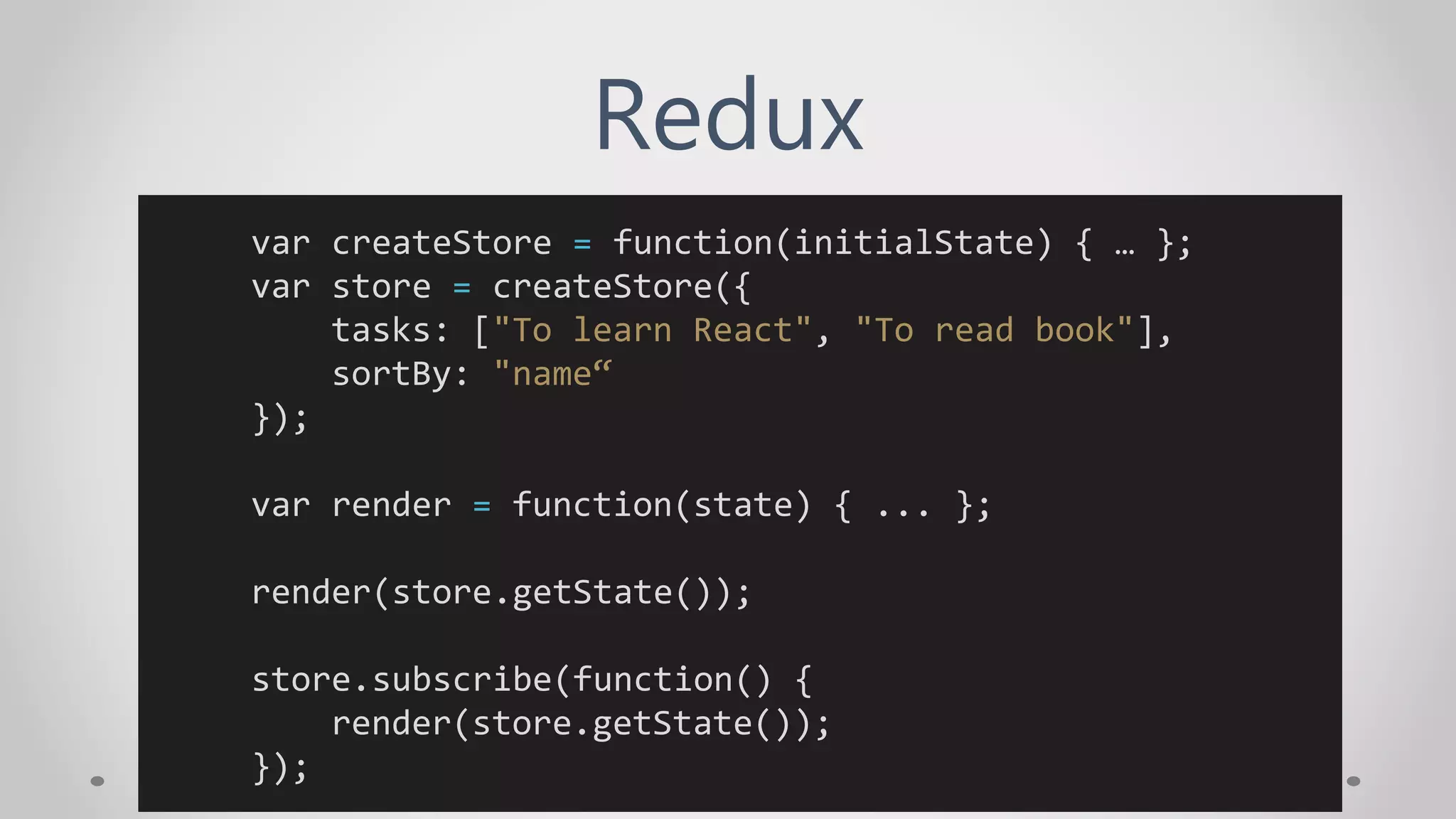 Redux
var createStore = function(initialState) { … };
var store = createStore({
tasks: ["To learn React", "To read book"],
sortBy: "name“
});
var render = function(state) { ... };
render(store.getState());
store.subscribe(function() {
render(store.getState());
});
 
