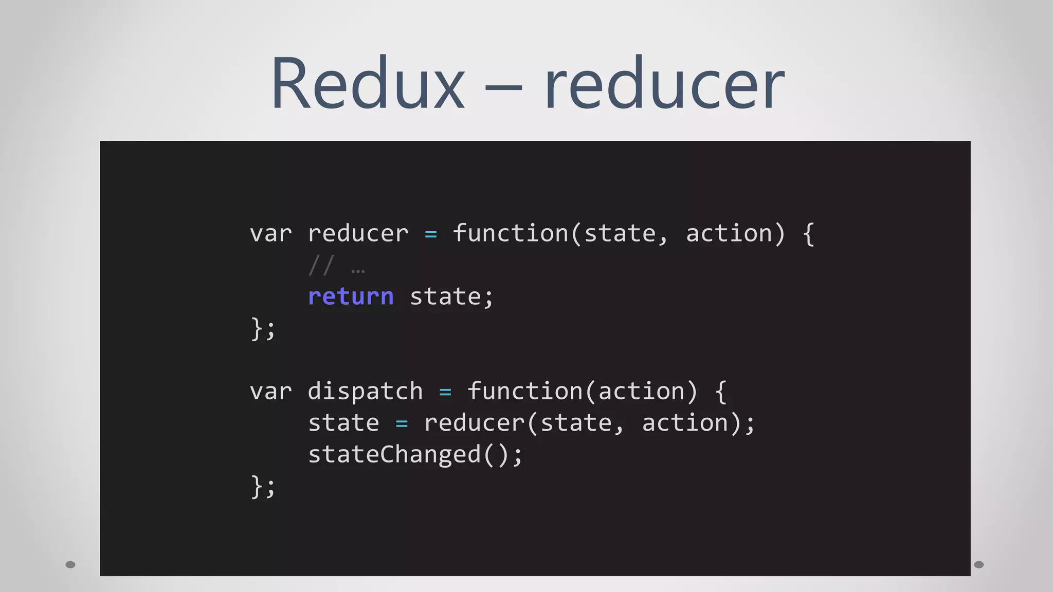 Redux – reducer
var reducer = function(state, action) {
// …
return state;
};
var dispatch = function(action) {
state = reducer(state, action);
stateChanged();
};
 