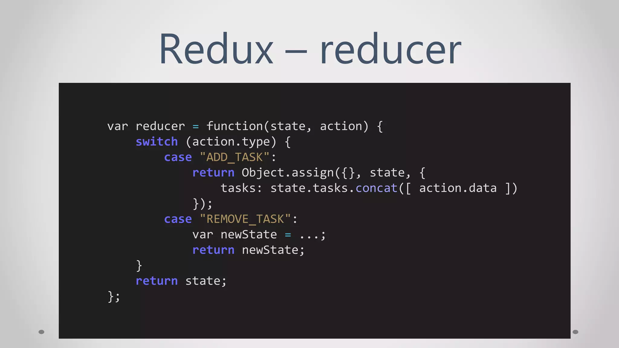 Redux – reducer
var reducer = function(state, action) {
switch (action.type) {
case "ADD_TASK":
return Object.assign({}, state, {
tasks: state.tasks.concat([ action.data ])
});
case "REMOVE_TASK":
var newState = ...;
return newState;
}
return state;
};
 