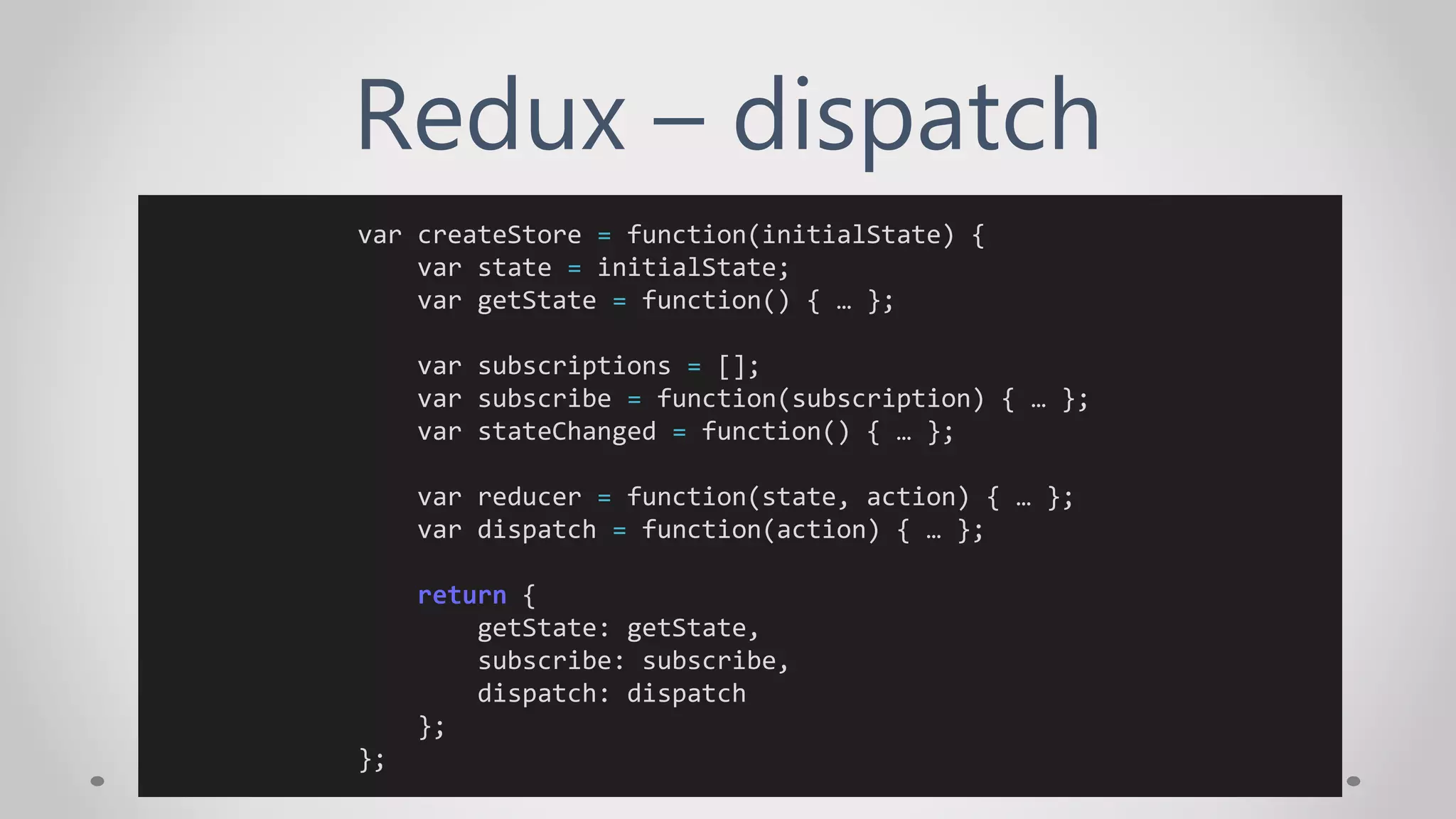 Redux – dispatch
var createStore = function(initialState) {
var state = initialState;
var getState = function() { … };
var subscriptions = [];
var subscribe = function(subscription) { … };
var stateChanged = function() { … };
var reducer = function(state, action) { … };
var dispatch = function(action) { … };
return {
getState: getState,
subscribe: subscribe,
dispatch: dispatch
};
};
 