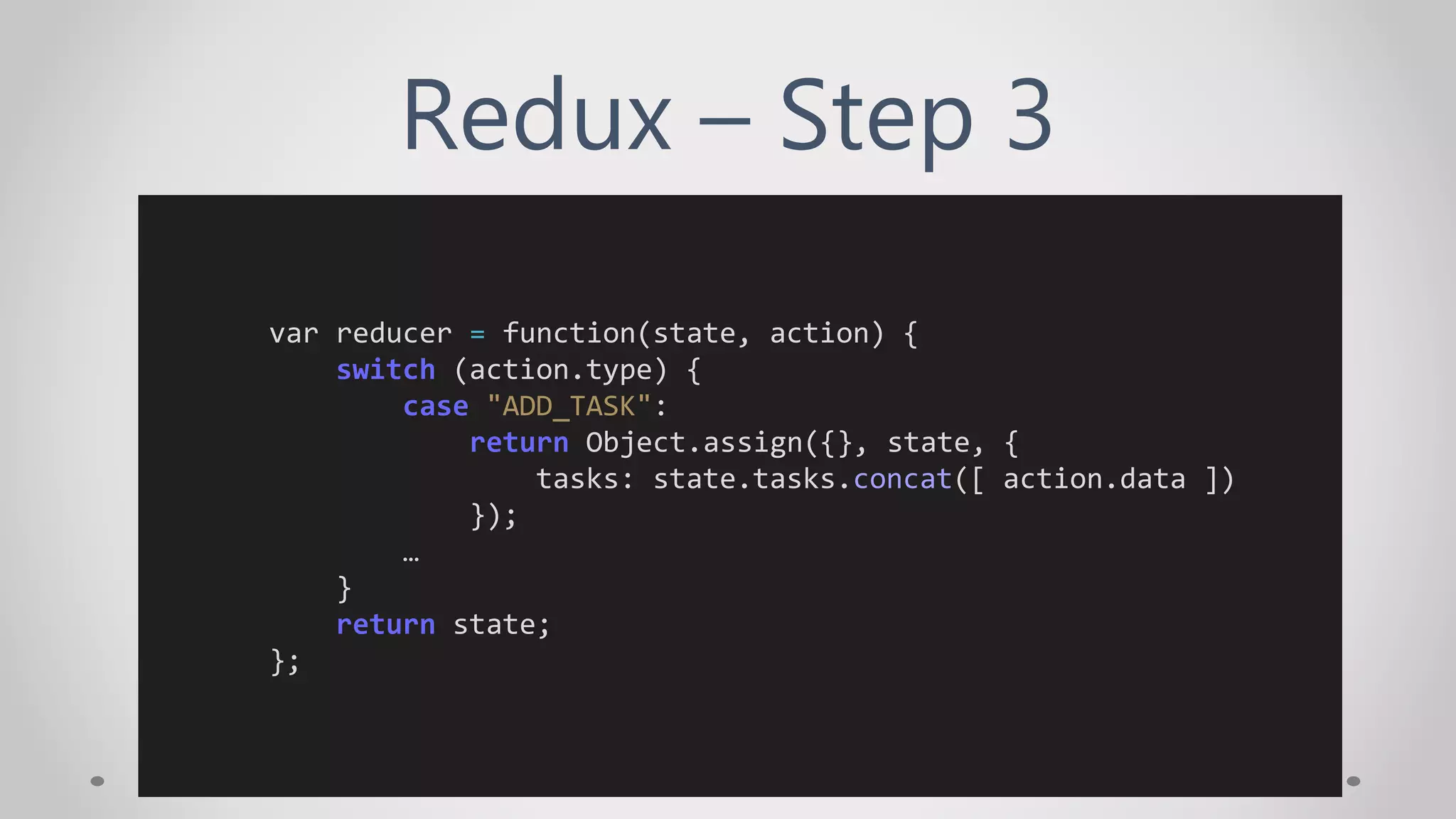 Redux – Step 3
var reducer = function(state, action) {
switch (action.type) {
case "ADD_TASK":
return Object.assign({}, state, {
tasks: state.tasks.concat([ action.data ])
});
…
}
return state;
};
 