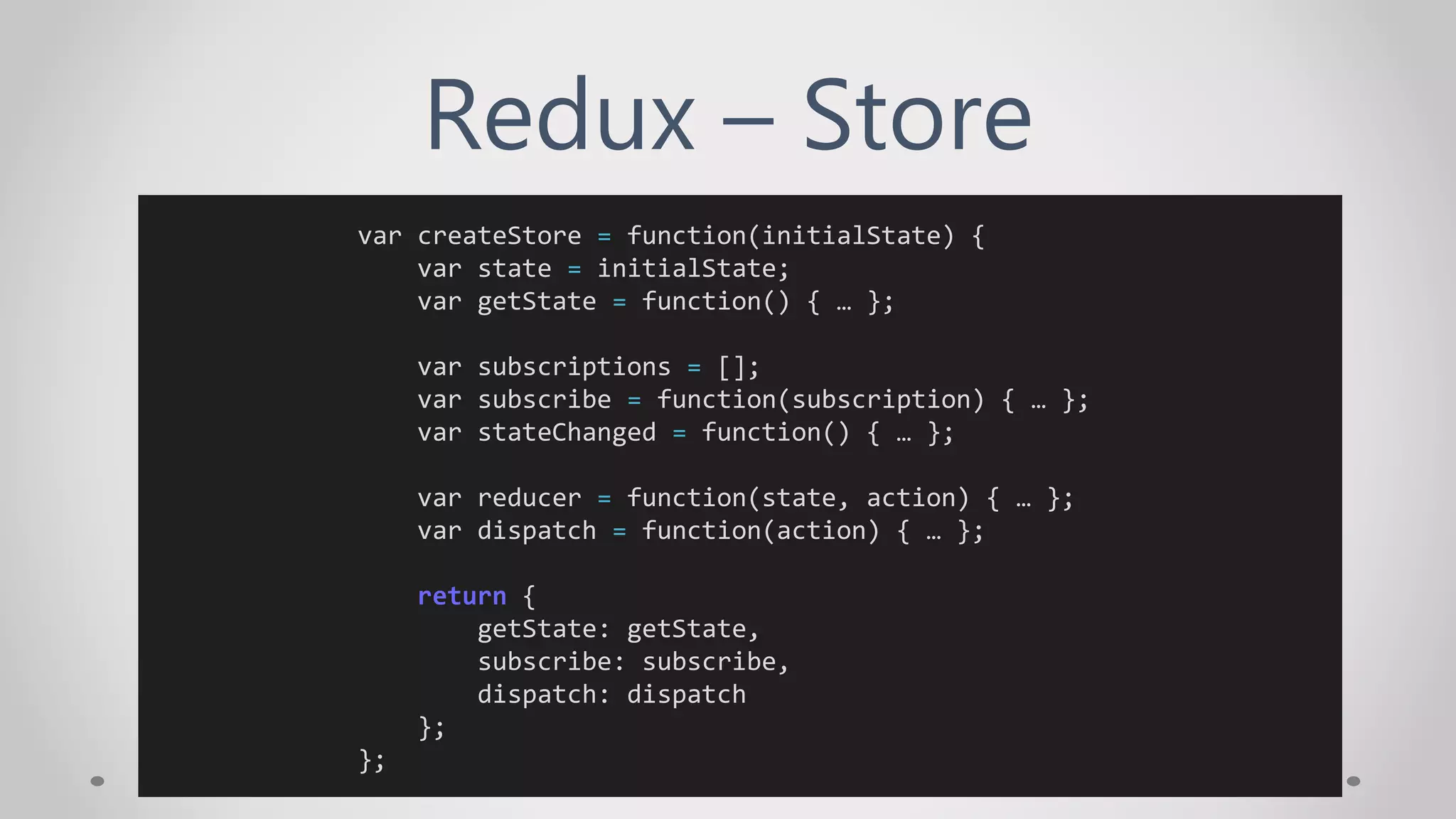 Redux – Store
var createStore = function(initialState) {
var state = initialState;
var getState = function() { … };
var subscriptions = [];
var subscribe = function(subscription) { … };
var stateChanged = function() { … };
var reducer = function(state, action) { … };
var dispatch = function(action) { … };
return {
getState: getState,
subscribe: subscribe,
dispatch: dispatch
};
};
 