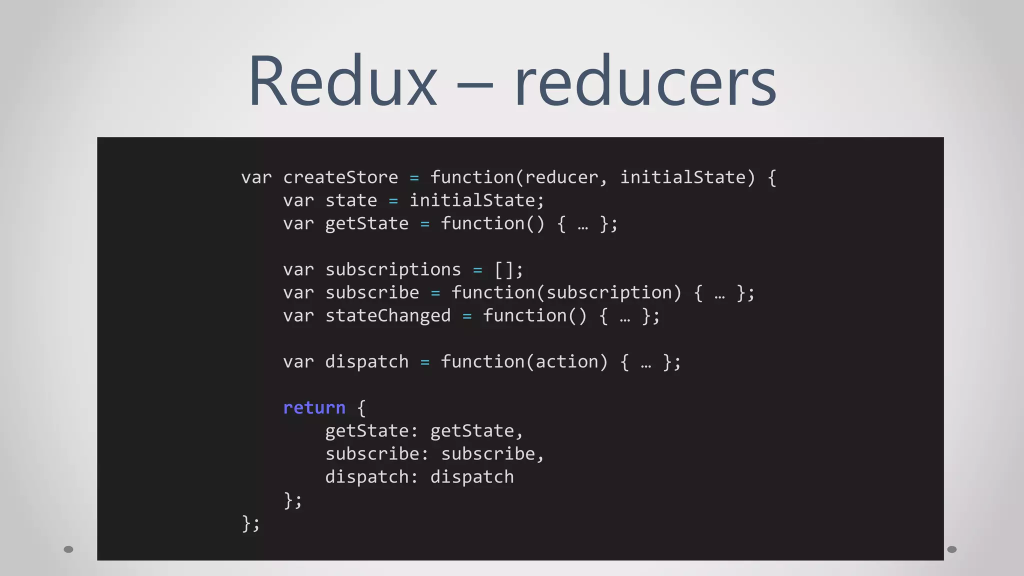 Redux – reducers
var createStore = function(reducer, initialState) {
var state = initialState;
var getState = function() { … };
var subscriptions = [];
var subscribe = function(subscription) { … };
var stateChanged = function() { … };
var dispatch = function(action) { … };
return {
getState: getState,
subscribe: subscribe,
dispatch: dispatch
};
};
 