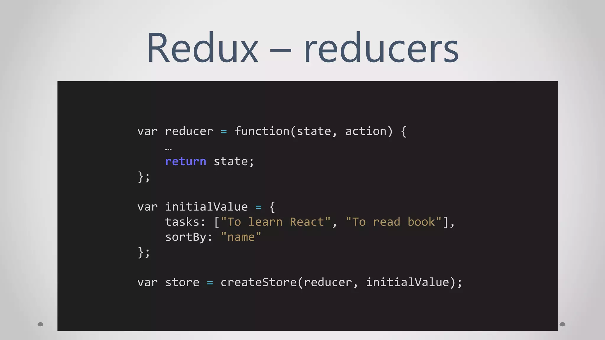 Redux – reducers
var reducer = function(state, action) {
…
return state;
};
var initialValue = {
tasks: ["To learn React", "To read book"],
sortBy: "name"
};
var store = createStore(reducer, initialValue);
 