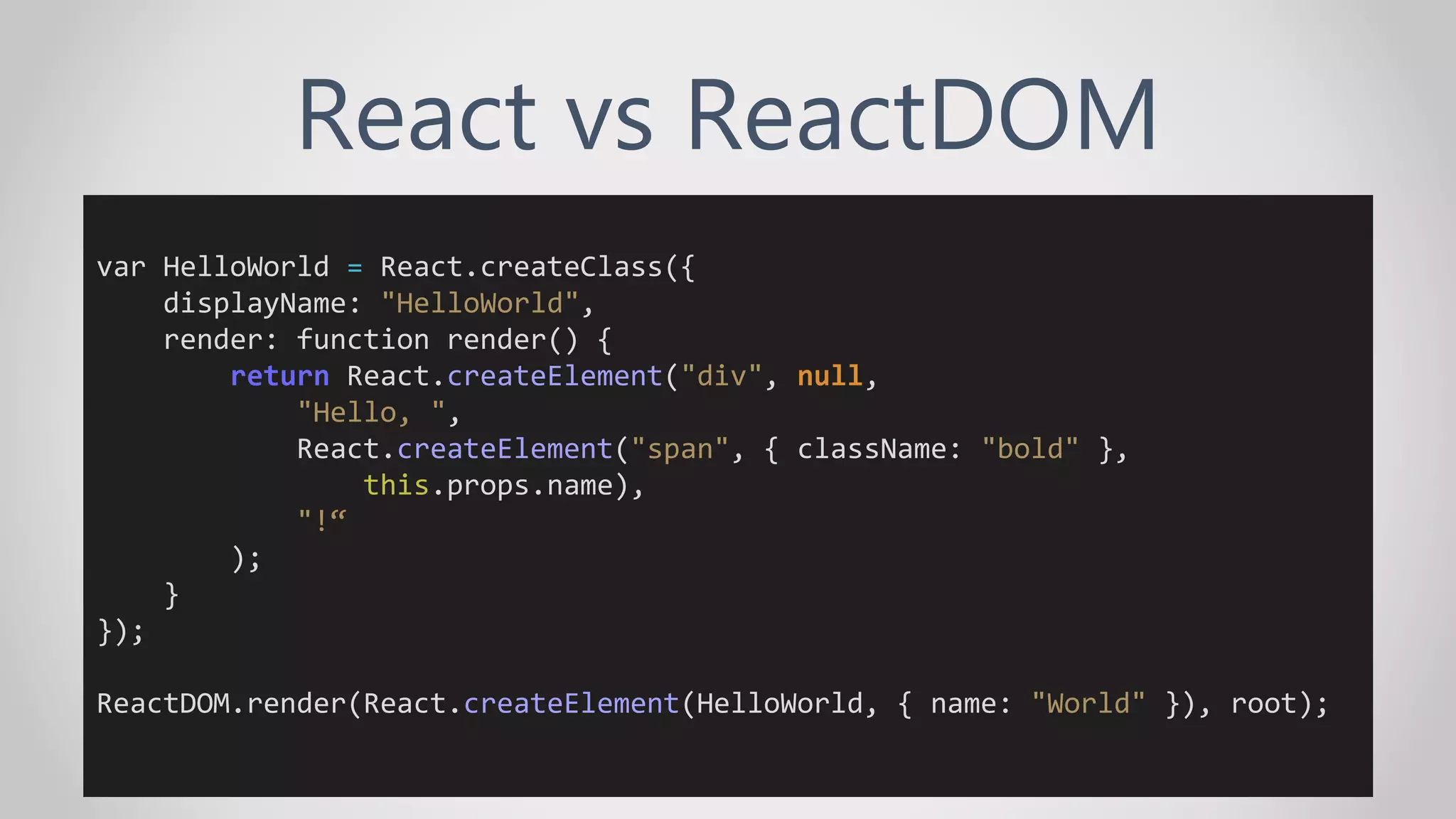React vs ReactDOM
var HelloWorld = React.createClass({
displayName: "HelloWorld",
render: function render() {
return React.createElement("div", null,
"Hello, ",
React.createElement("span", { className: "bold" },
this.props.name),
"!“
);
}
});
ReactDOM.render(React.createElement(HelloWorld, { name: "World" }), root);
 