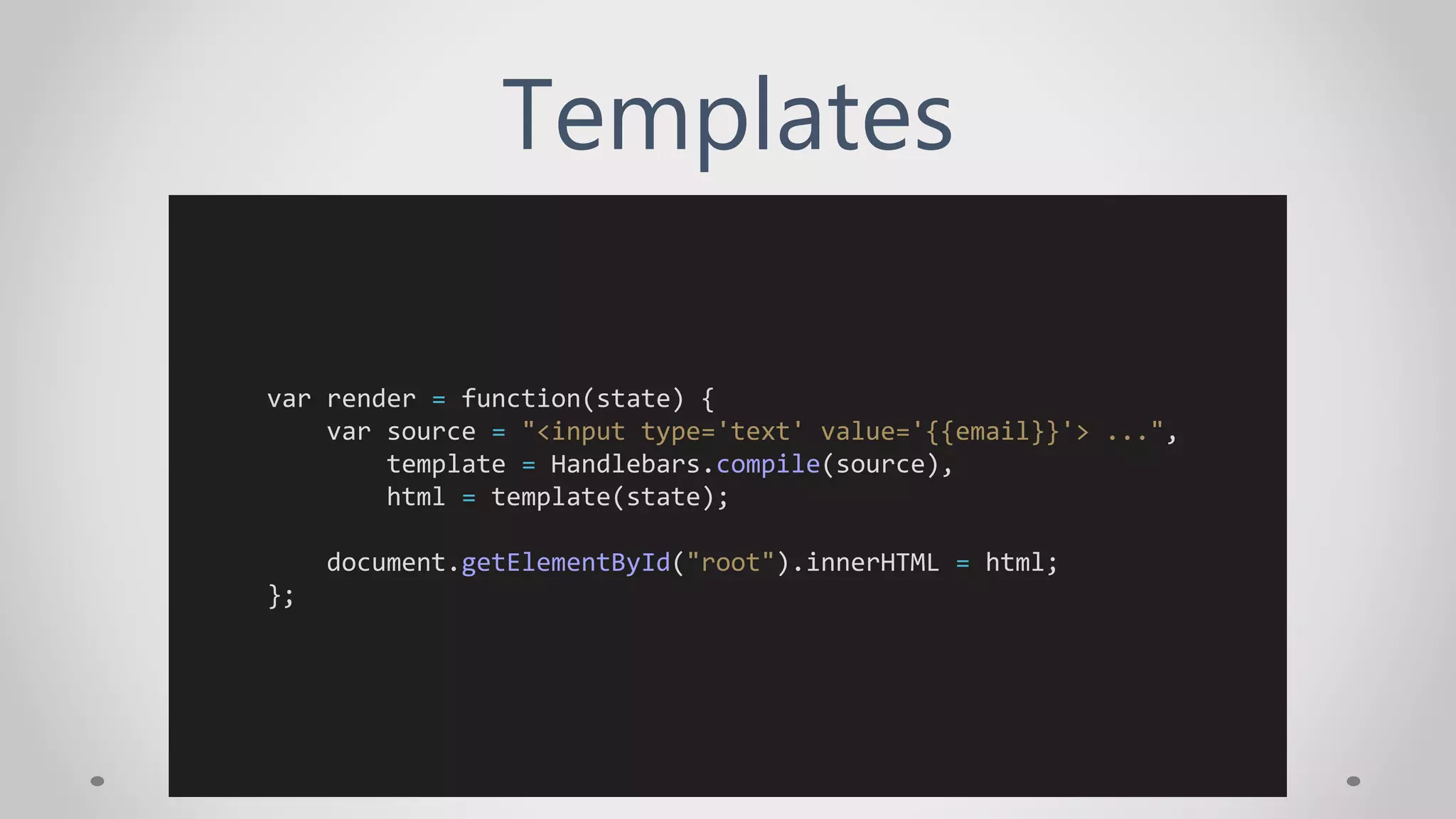 Templates
var render = function(state) {
var source = "<input type='text' value='{{email}}'> ...",
template = Handlebars.compile(source),
html = template(state);
document.getElementById("root").innerHTML = html;
};
 