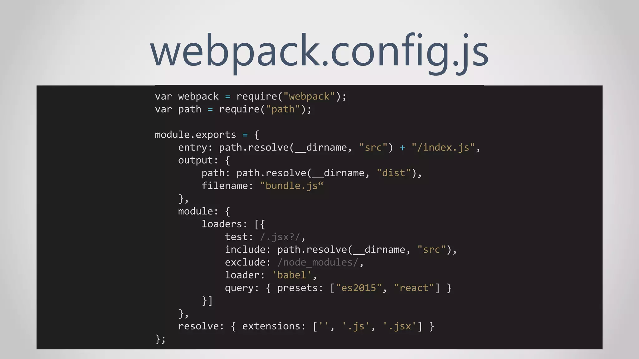 webpack.config.js
var webpack = require("webpack");
var path = require("path");
module.exports = {
entry: path.resolve(__dirname, "src") + "/index.js",
output: {
path: path.resolve(__dirname, "dist"),
filename: "bundle.js“
},
module: {
loaders: [{
test: /.jsx?/,
include: path.resolve(__dirname, "src"),
exclude: /node_modules/,
loader: 'babel',
query: { presets: ["es2015", "react"] }
}]
},
resolve: { extensions: ['', '.js', '.jsx'] }
};
 