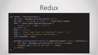 Redux
var render = function(state) {
var root = document.getElementById("root");
var html = "<ul>Amount of tasks: " + state.tasks.length;
html += state.tasks.map(function(task) {
return "<li>" + task + "</li>";
}).join("");
html += "</ul>";
html += "<input type='text' id='taskInput' value='' />";
html += "<button id='addTask'>Add</button>";
root.innerHTML = html;
document.getElementById("addTask").addEventListener("click", function() {
var task = document.getElementById("taskInput").value;
console.log("I want to add task: " + task);
}, false);
};
 