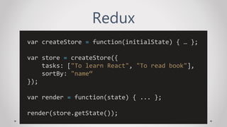 Redux
var createStore = function(initialState) { … };
var store = createStore({
tasks: ["To learn React", "To read book"],
sortBy: "name“
});
var render = function(state) { ... };
render(store.getState());
 