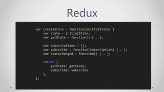 Redux
var createStore = function(initialState) {
var state = initialState;
var getState = function() { … };
var subscriptions = [];
var subscribe = function(subscription) { … };
var stateChanged = function() { … };
return {
getState: getState,
subscribe: subscribe
};
};
 