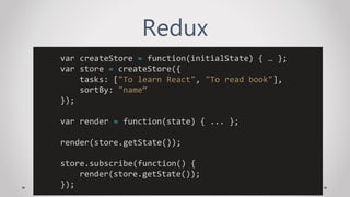 Redux
var createStore = function(initialState) { … };
var store = createStore({
tasks: ["To learn React", "To read book"],
sortBy: "name“
});
var render = function(state) { ... };
render(store.getState());
store.subscribe(function() {
render(store.getState());
});
 