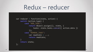 Redux – reducer
var reducer = function(state, action) {
switch (action.type) {
case "ADD_TASK":
return Object.assign({}, state, {
tasks: state.tasks.concat([ action.data ])
});
case "REMOVE_TASK":
var newState = ...;
return newState;
}
return state;
};
 