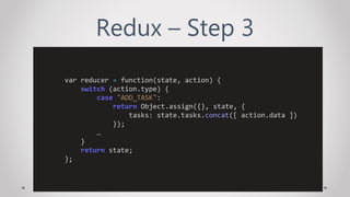 Redux – Step 3
var reducer = function(state, action) {
switch (action.type) {
case "ADD_TASK":
return Object.assign({}, state, {
tasks: state.tasks.concat([ action.data ])
});
…
}
return state;
};
 