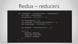 Redux – reducers
var createStore = function(reducer, initialState) {
var state = initialState;
var getState = function() { … };
var subscriptions = [];
var subscribe = function(subscription) { … };
var stateChanged = function() { … };
var dispatch = function(action) { … };
return {
getState: getState,
subscribe: subscribe,
dispatch: dispatch
};
};
 