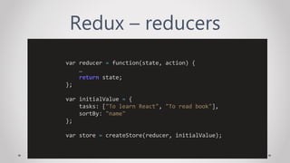 Redux – reducers
var reducer = function(state, action) {
…
return state;
};
var initialValue = {
tasks: ["To learn React", "To read book"],
sortBy: "name"
};
var store = createStore(reducer, initialValue);
 