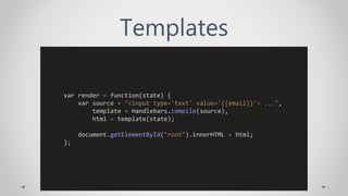 Templates
var render = function(state) {
var source = "<input type='text' value='{{email}}'> ...",
template = Handlebars.compile(source),
html = template(state);
document.getElementById("root").innerHTML = html;
};
 