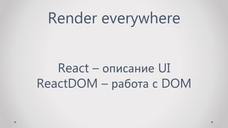 Render everywhere
React – описание UI
ReactDOM – работа с DOM
 