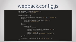 webpack.config.js
var webpack = require("webpack");
var path = require("path");
module.exports = {
entry: path.resolve(__dirname, "src") + "/index.js",
output: {
path: path.resolve(__dirname, "dist"),
filename: "bundle.js“
},
module: {
loaders: [{
test: /.jsx?/,
include: path.resolve(__dirname, "src"),
exclude: /node_modules/,
loader: 'babel',
query: { presets: ["es2015", "react"] }
}]
},
resolve: { extensions: ['', '.js', '.jsx'] }
};
 