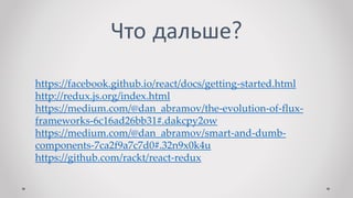 Что дальше?
https://facebook.github.io/react/docs/getting-started.html
http://redux.js.org/index.html
https://medium.com/@dan_abramov/the-evolution-of-flux-
frameworks-6c16ad26bb31#.dakcpy2ow
https://medium.com/@dan_abramov/smart-and-dumb-
components-7ca2f9a7c7d0#.32n9x0k4u
https://github.com/rackt/react-redux
 