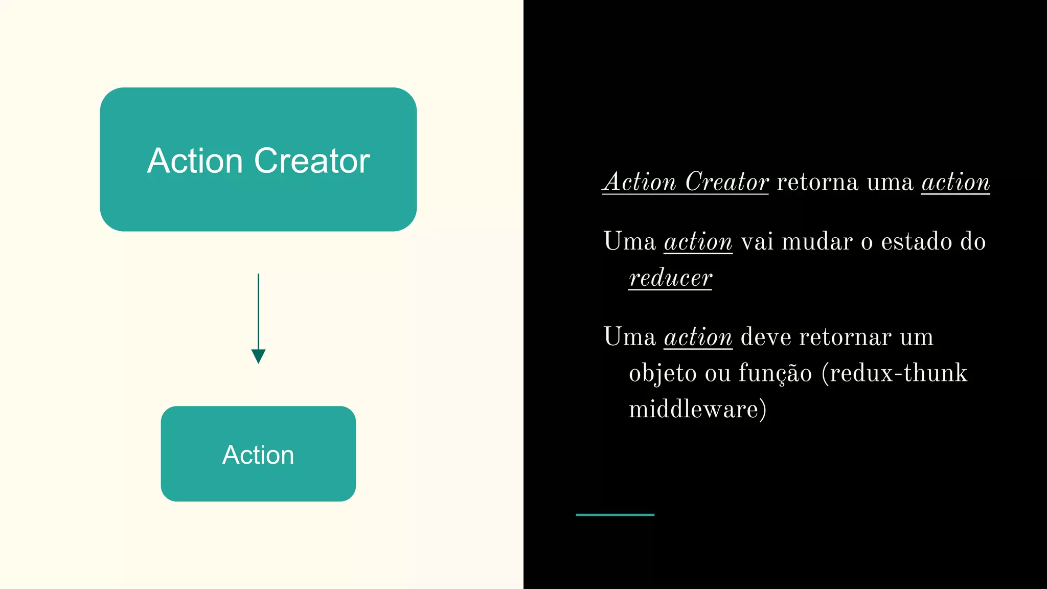 Action Creator
Action
Action Creator retorna uma action
Uma action vai mudar o estado do
reducer
Uma action deve retornar um
objeto ou função (redux-thunk
middleware)
 
