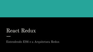 React Redux
Entendendo ES6 e a Arquitetura Redux
 