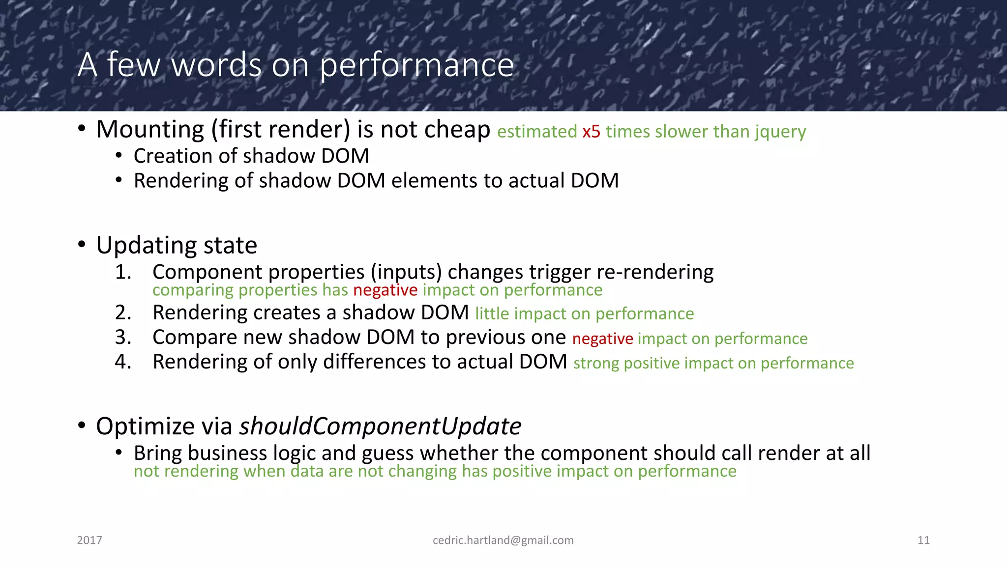 A few words on performance
• Mounting (first render) is not cheap estimated x5 times slower than jquery
• Creation of shadow DOM
• Rendering of shadow DOM elements to actual DOM
• Updating state
1. Component properties (inputs) changes trigger re-rendering
comparing properties has negative impact on performance
2. Rendering creates a shadow DOM little impact on performance
3. Compare new shadow DOM to previous one negative impact on performance
4. Rendering of only differences to actual DOM strong positive impact on performance
• Optimize via shouldComponentUpdate
• Bring business logic and guess whether the component should call render at all
not rendering when data are not changing has positive impact on performance
2017 cedric.hartland@gmail.com 11
 