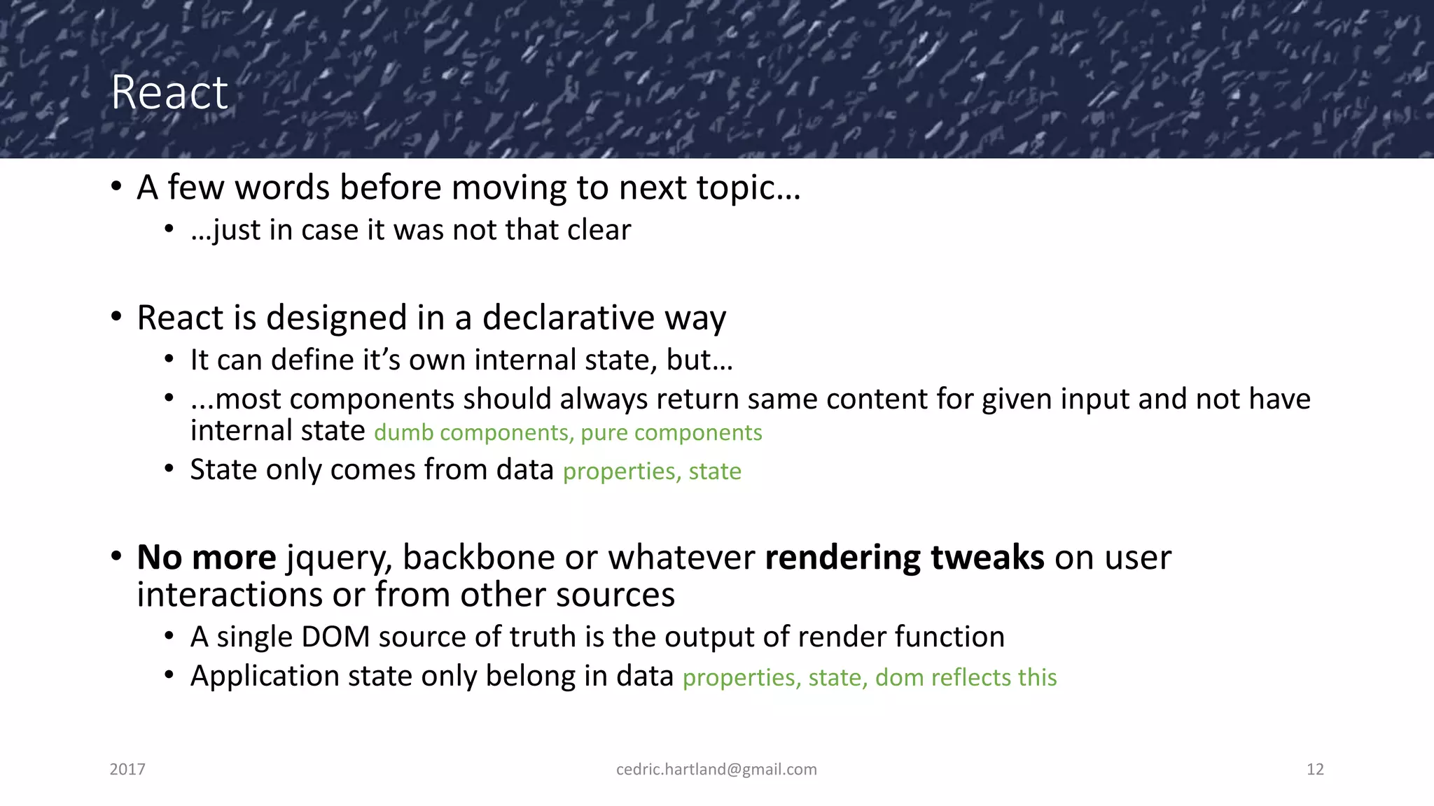 React
• A few words before moving to next topic…
• …just in case it was not that clear
• React is designed in a declarative way
• It can define it’s own internal state, but…
• ...most components should always return same content for given input and not have
internal state dumb components, pure components
• State only comes from data properties, state
• No more jquery, backbone or whatever rendering tweaks on user
interactions or from other sources
• A single DOM source of truth is the output of render function
• Application state only belong in data properties, state, dom reflects this
2017 cedric.hartland@gmail.com 12
 
