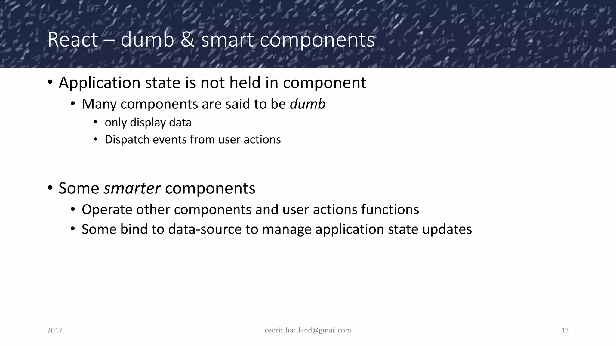 React – dumb & smart components
• Application state is not held in component
• Many components are said to be dumb
• only display data
• Dispatch events from user actions
• Some smarter components
• Operate other components and user actions functions
• Some bind to data-source to manage application state updates
2017 cedric.hartland@gmail.com 13
 