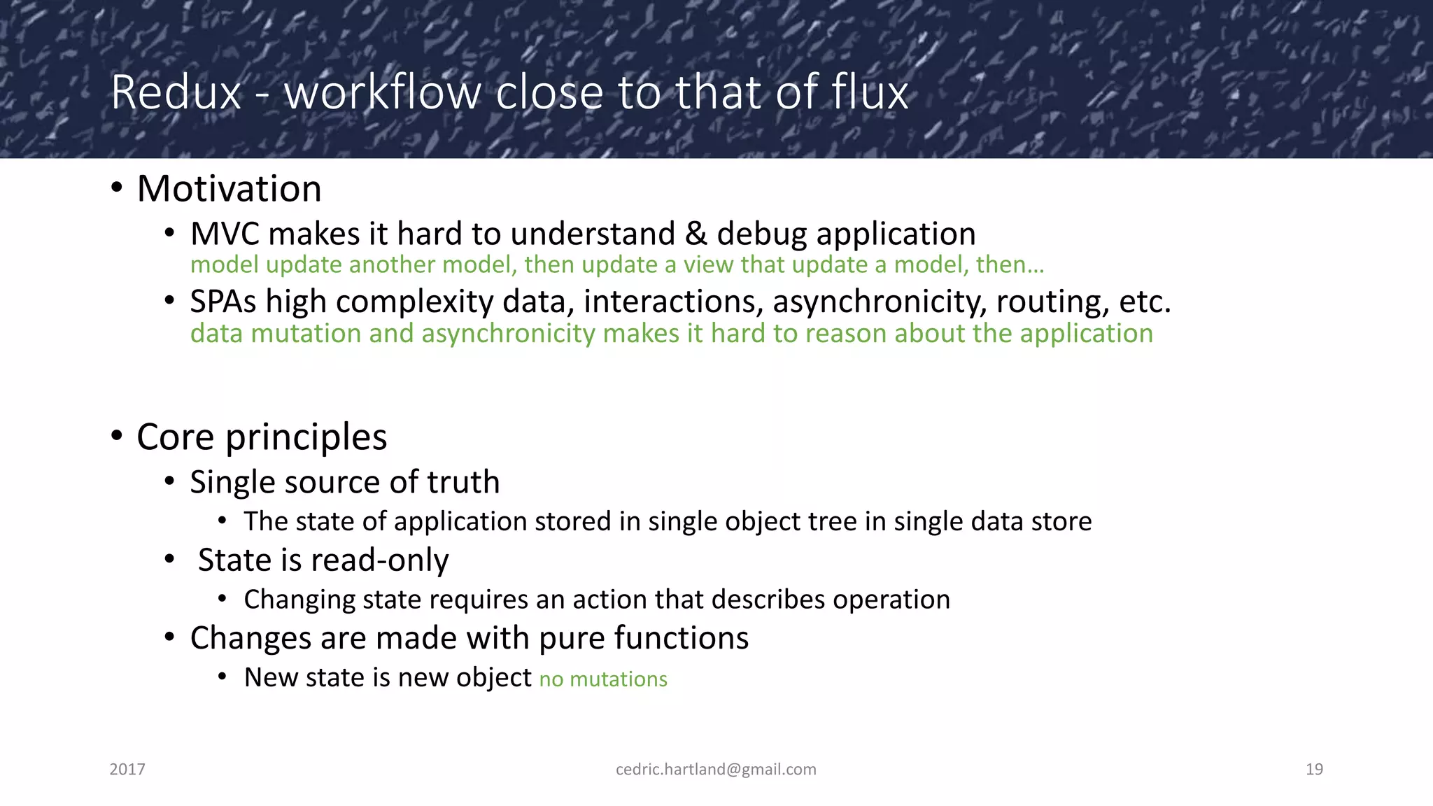 Redux - workflow close to that of flux
• Motivation
• MVC makes it hard to understand & debug application
model update another model, then update a view that update a model, then…
• SPAs high complexity data, interactions, asynchronicity, routing, etc.
data mutation and asynchronicity makes it hard to reason about the application
• Core principles
• Single source of truth
• The state of application stored in single object tree in single data store
• State is read-only
• Changing state requires an action that describes operation
• Changes are made with pure functions
• New state is new object no mutations
2017 cedric.hartland@gmail.com 19
 