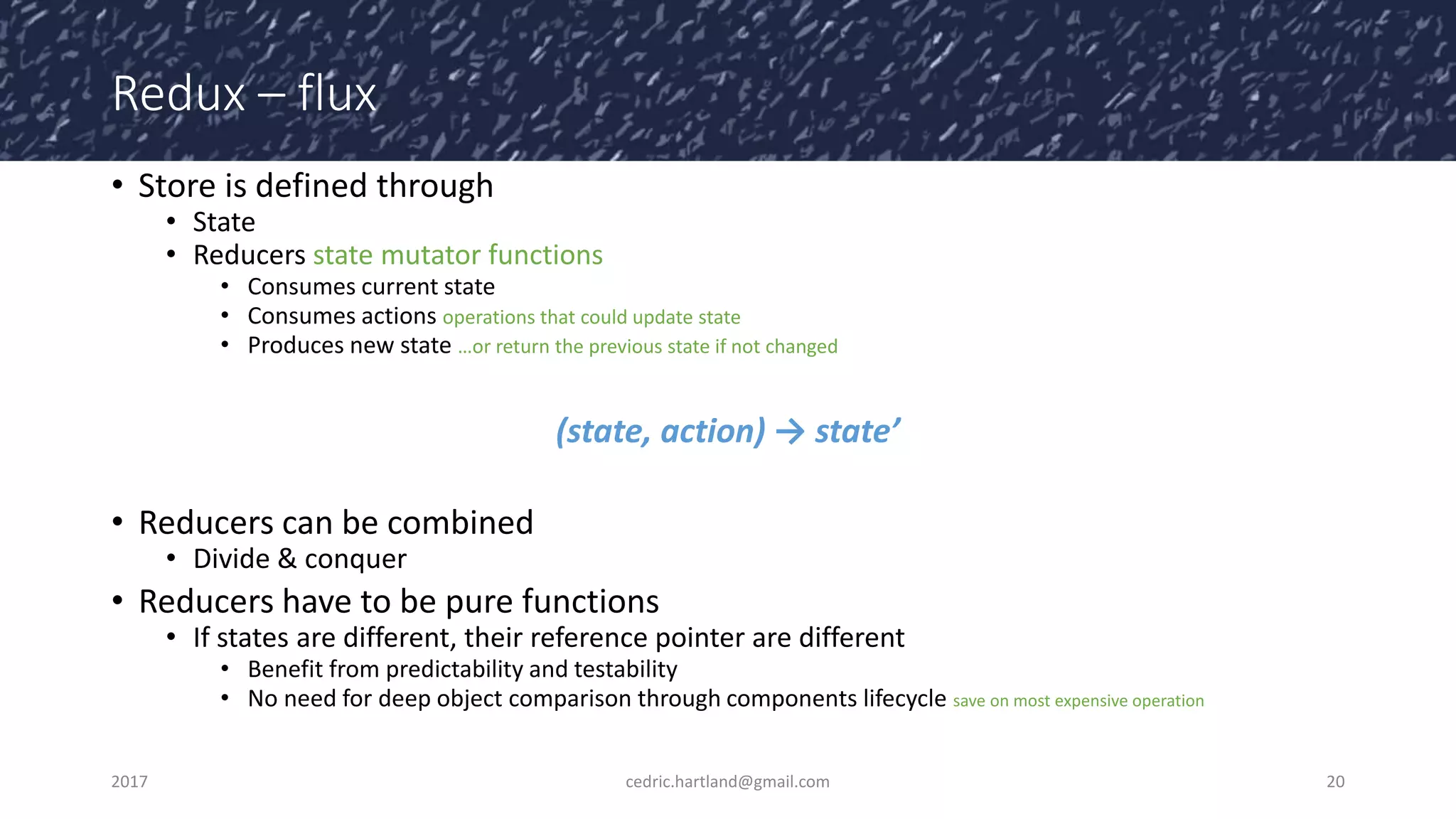 Redux – flux
• Store is defined through
• State
• Reducers state mutator functions
• Consumes current state
• Consumes actions operations that could update state
• Produces new state …or return the previous state if not changed
(state, action) → state’
• Reducers can be combined
• Divide & conquer
• Reducers have to be pure functions
• If states are different, their reference pointer are different
• Benefit from predictability and testability
• No need for deep object comparison through components lifecycle save on most expensive operation
2017 cedric.hartland@gmail.com 20
 