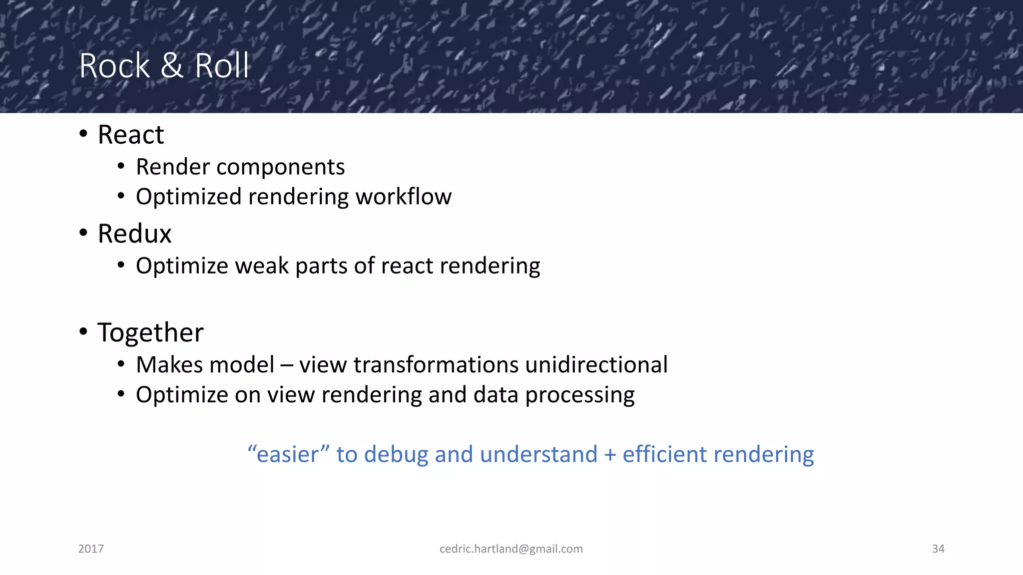 Rock & Roll
• React
• Render components
• Optimized rendering workflow
• Redux
• Optimize weak parts of react rendering
• Together
• Makes model – view transformations unidirectional
• Optimize on view rendering and data processing
“easier” to debug and understand + efficient rendering
2017 cedric.hartland@gmail.com 34
 