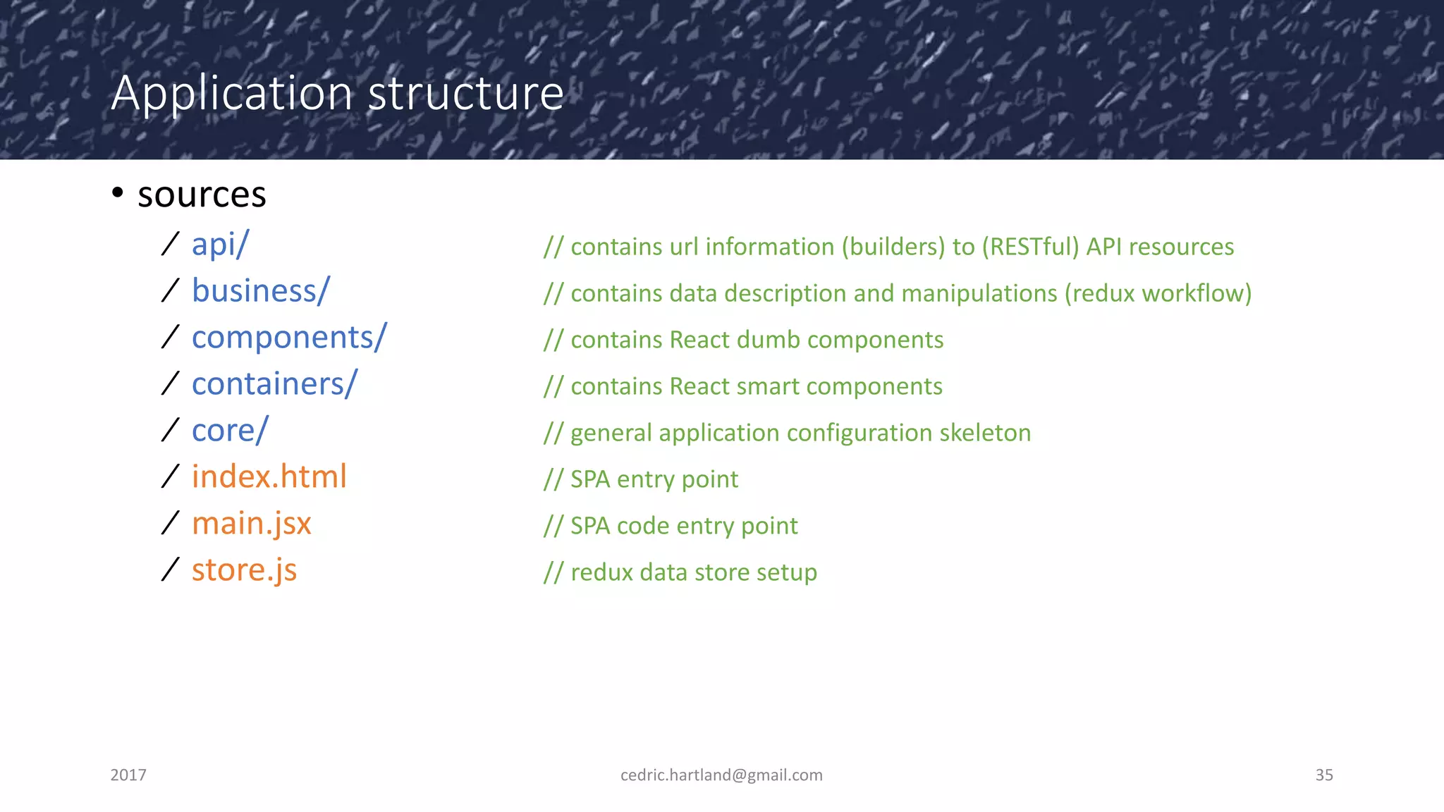 Application structure
• sources
⁄ api/ // contains url information (builders) to (RESTful) API resources
⁄ business/ // contains data description and manipulations (redux workflow)
⁄ components/ // contains React dumb components
⁄ containers/ // contains React smart components
⁄ core/ // general application configuration skeleton
⁄ index.html // SPA entry point
⁄ main.jsx // SPA code entry point
⁄ store.js // redux data store setup
2017 cedric.hartland@gmail.com 35
 