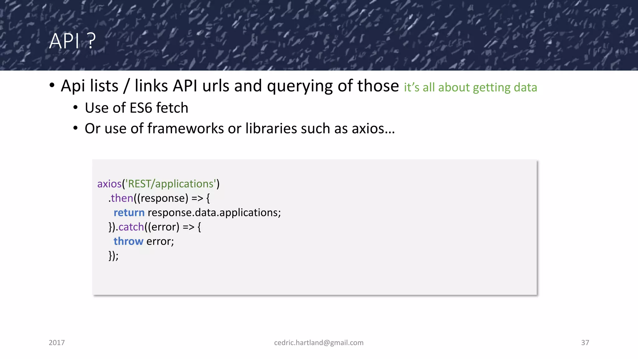 API ?
• Api lists / links API urls and querying of those it’s all about getting data
• Use of ES6 fetch
• Or use of frameworks or libraries such as axios…
2017 cedric.hartland@gmail.com 37
axios('REST/applications')
.then((response) => {
return response.data.applications;
}).catch((error) => {
throw error;
});
 