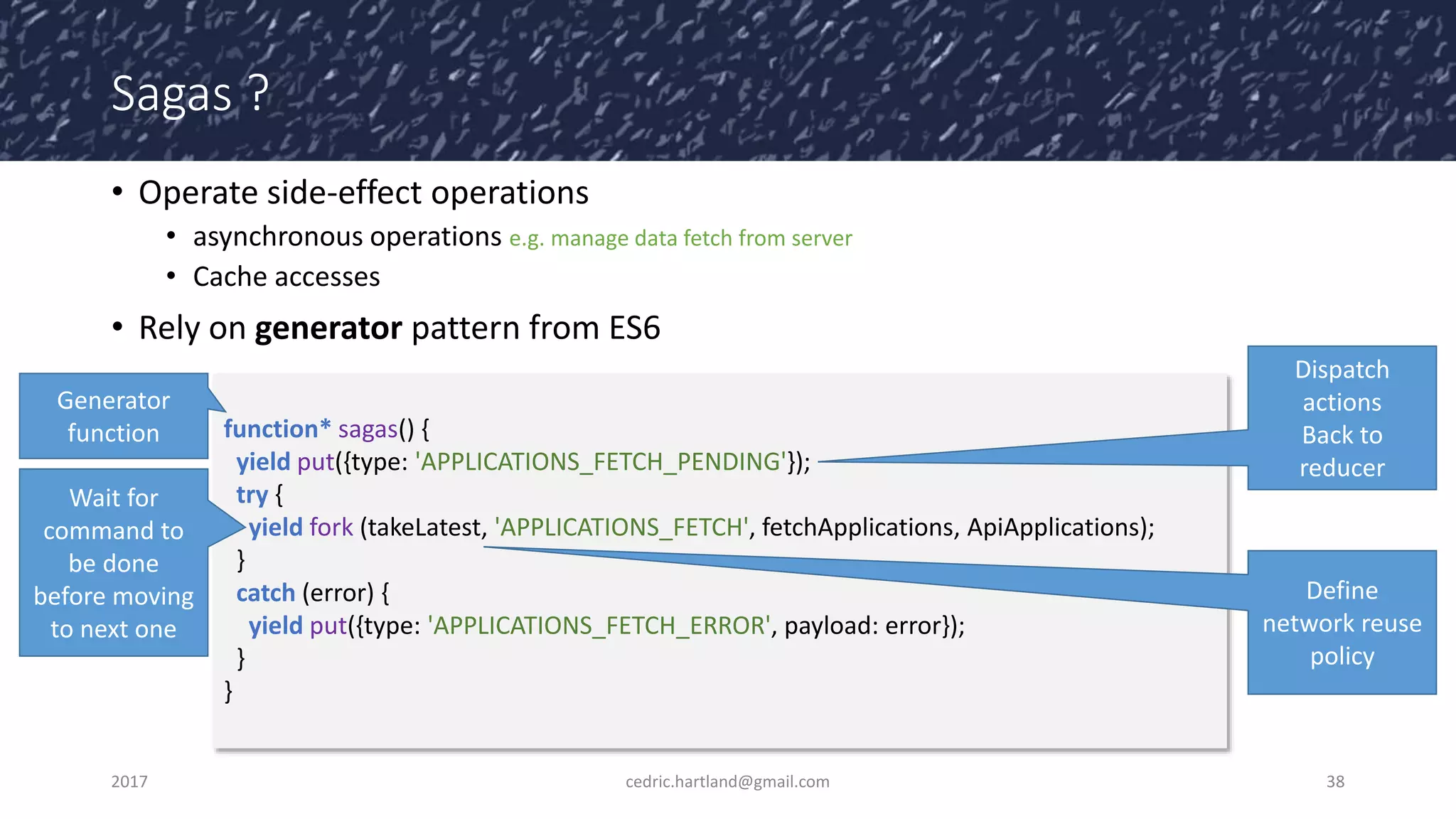 Sagas ?
• Operate side-effect operations
• asynchronous operations e.g. manage data fetch from server
• Cache accesses
• Rely on generator pattern from ES6
2017 cedric.hartland@gmail.com 38
function* sagas() {
yield put({type: 'APPLICATIONS_FETCH_PENDING'});
try {
yield fork (takeLatest, 'APPLICATIONS_FETCH', fetchApplications, ApiApplications);
}
catch (error) {
yield put({type: 'APPLICATIONS_FETCH_ERROR', payload: error});
}
}
Generator
function
Dispatch
actions
Back to
reducer
Wait for
command to
be done
before moving
to next one
Define
network reuse
policy
 