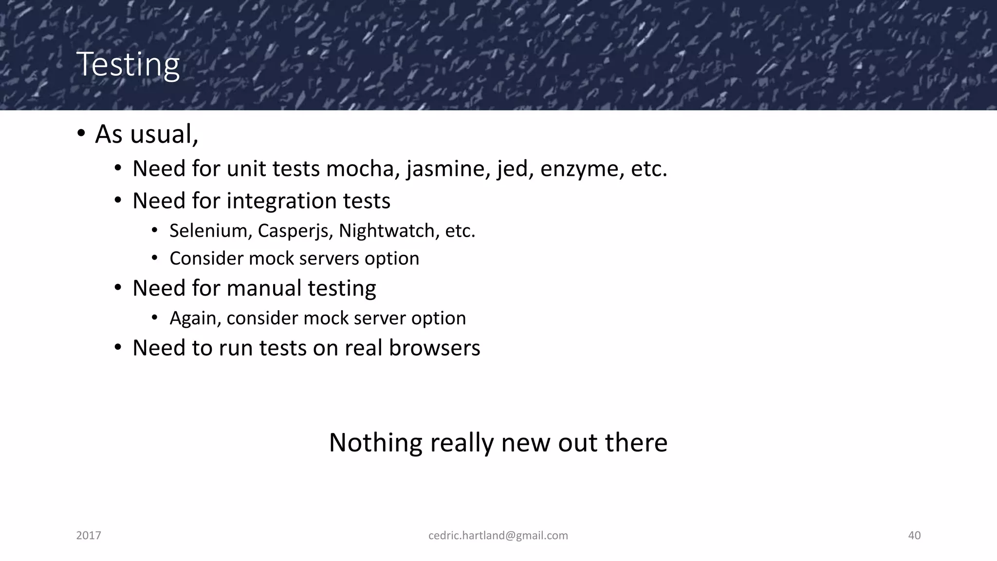 Testing
• As usual,
• Need for unit tests mocha, jasmine, jed, enzyme, etc.
• Need for integration tests
• Selenium, Casperjs, Nightwatch, etc.
• Consider mock servers option
• Need for manual testing
• Again, consider mock server option
• Need to run tests on real browsers
Nothing really new out there
2017 cedric.hartland@gmail.com 40
 