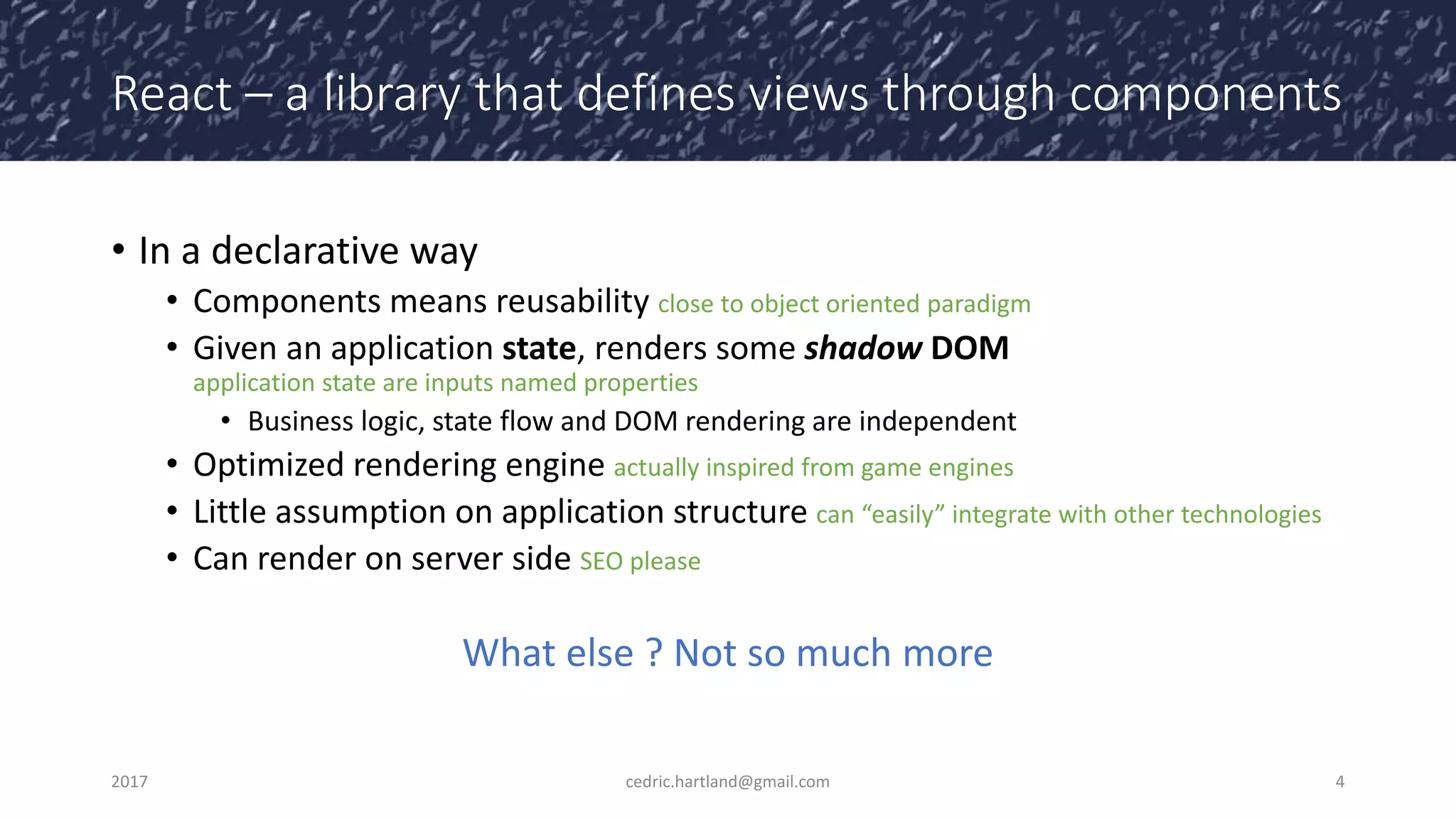 React – a library that defines views through components
• In a declarative way
• Components means reusability close to object oriented paradigm
• Given an application state, renders some shadow DOM
application state are inputs named properties
• Business logic, state flow and DOM rendering are independent
• Optimized rendering engine actually inspired from game engines
• Little assumption on application structure can “easily” integrate with other technologies
• Can render on server side SEO please
What else ? Not so much more
2017 cedric.hartland@gmail.com 4
 