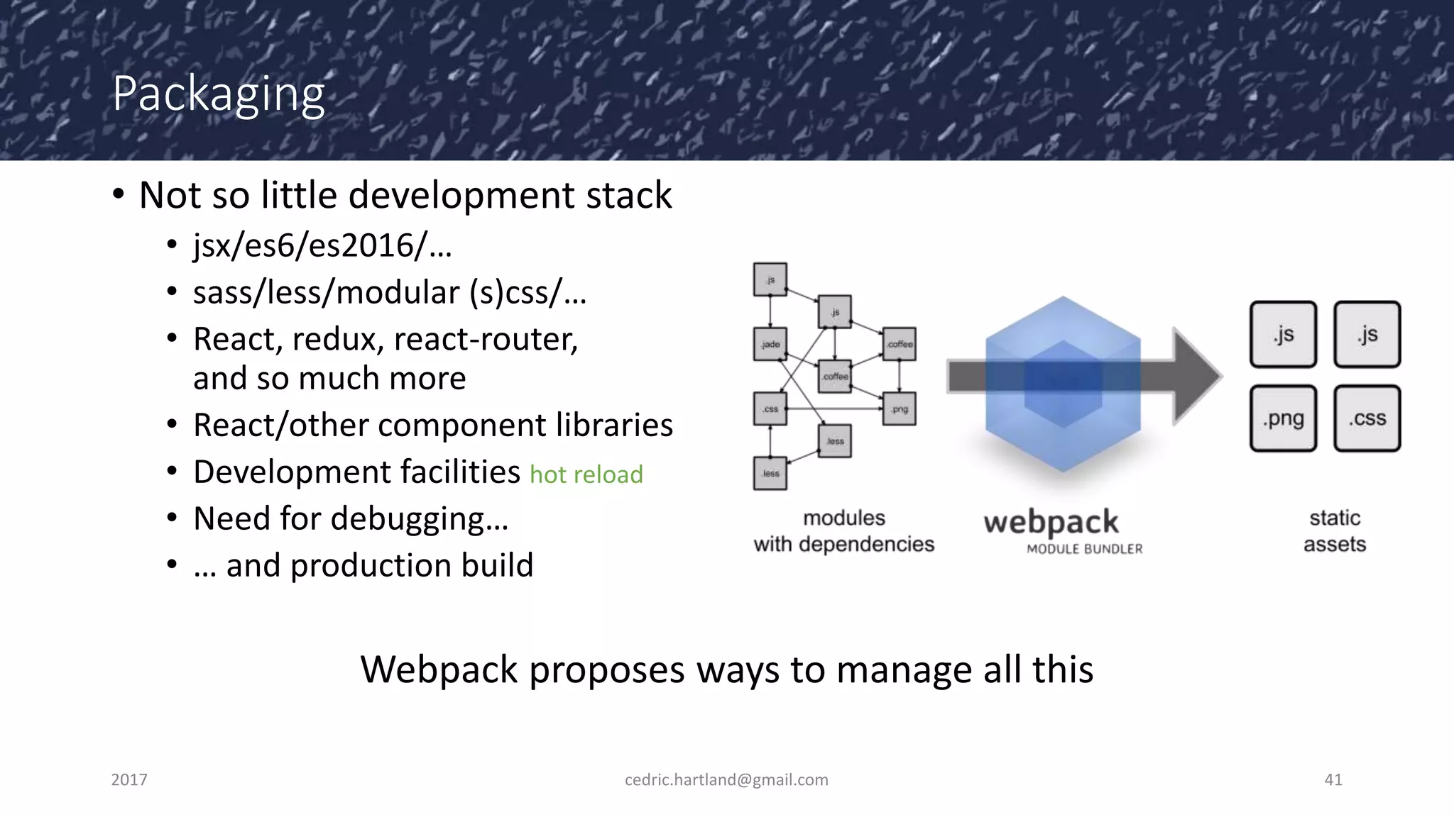 Packaging
• Not so little development stack
• jsx/es6/es2016/…
• sass/less/modular (s)css/…
• React, redux, react-router,
and so much more
• React/other component libraries
• Development facilities hot reload
• Need for debugging…
• … and production build
Webpack proposes ways to manage all this
2017 cedric.hartland@gmail.com 41
 