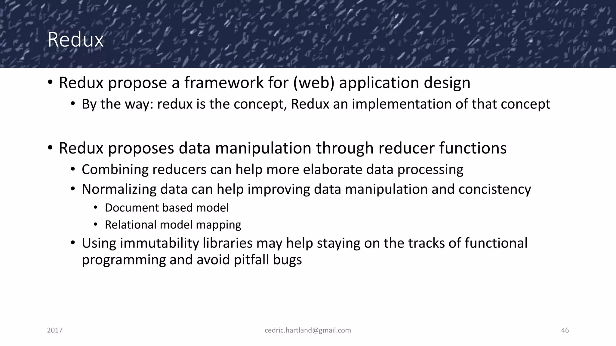 Redux
• Redux propose a framework for (web) application design
• By the way: redux is the concept, Redux an implementation of that concept
• Redux proposes data manipulation through reducer functions
• Combining reducers can help more elaborate data processing
• Normalizing data can help improving data manipulation and concistency
• Document based model
• Relational model mapping
• Using immutability libraries may help staying on the tracks of functional
programming and avoid pitfall bugs
2017 cedric.hartland@gmail.com 46
 
