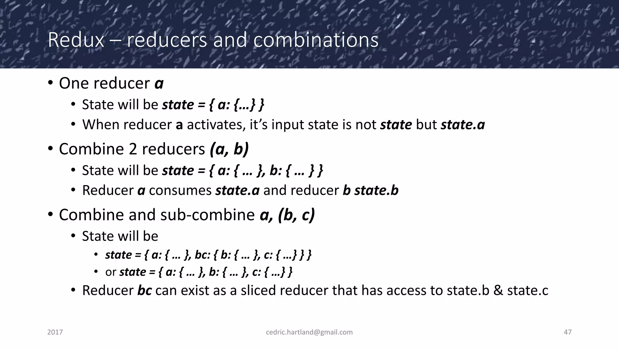 Redux – reducers and combinations
• One reducer a
• State will be state = { a: {…} }
• When reducer a activates, it’s input state is not state but state.a
• Combine 2 reducers (a, b)
• State will be state = { a: { … }, b: { … } }
• Reducer a consumes state.a and reducer b state.b
• Combine and sub-combine a, (b, c)
• State will be
• state = { a: { … }, bc: { b: { … }, c: { …} } }
• or state = { a: { … }, b: { … }, c: { …} }
• Reducer bc can exist as a sliced reducer that has access to state.b & state.c
2017 cedric.hartland@gmail.com 47
 