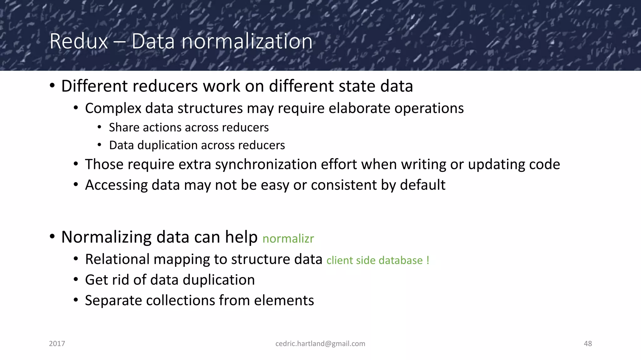 Redux – Data normalization
• Different reducers work on different state data
• Complex data structures may require elaborate operations
• Share actions across reducers
• Data duplication across reducers
• Those require extra synchronization effort when writing or updating code
• Accessing data may not be easy or consistent by default
• Normalizing data can help normalizr
• Relational mapping to structure data client side database !
• Get rid of data duplication
• Separate collections from elements
2017 cedric.hartland@gmail.com 48
 