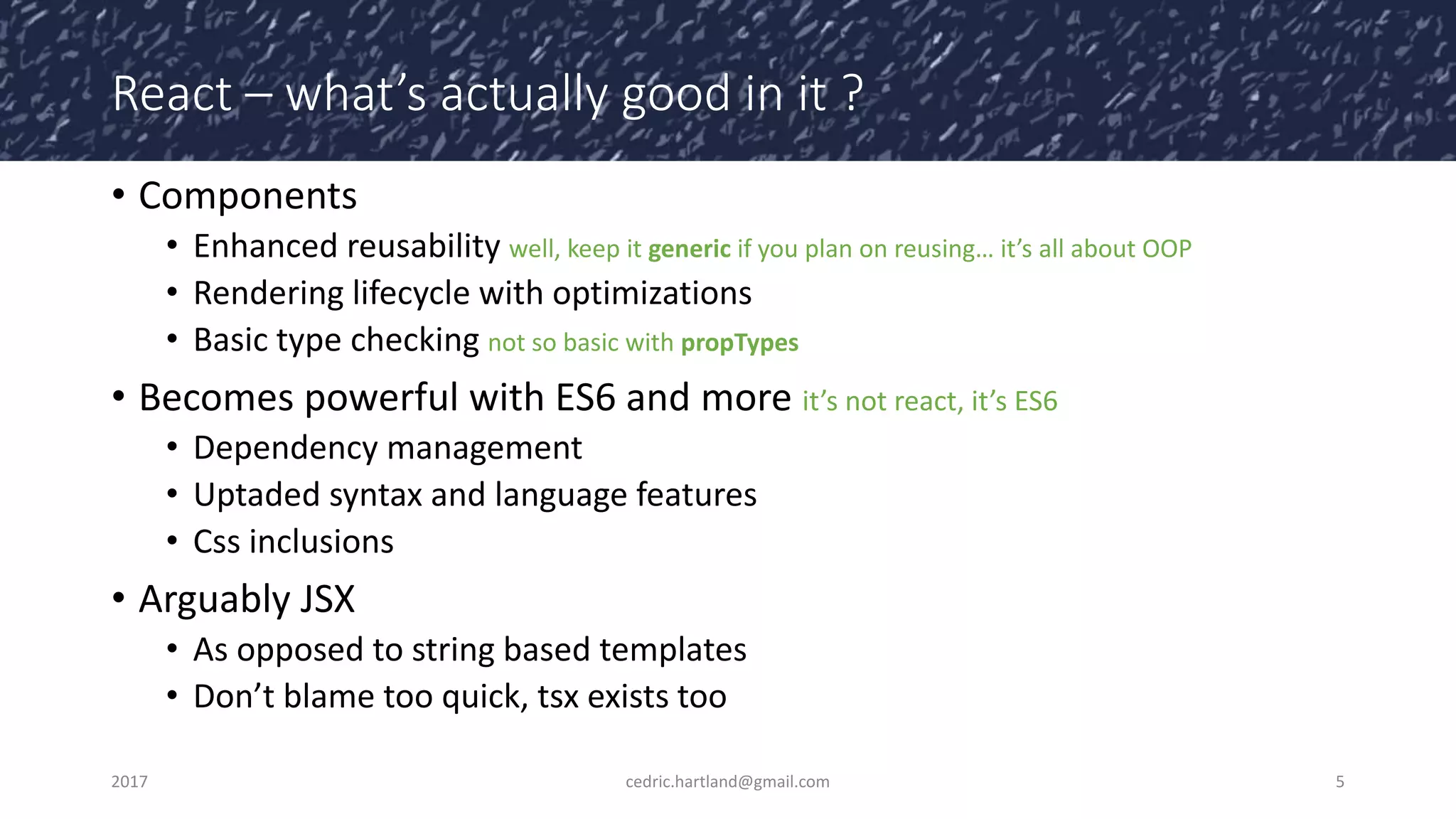 React – what’s actually good in it ?
• Components
• Enhanced reusability well, keep it generic if you plan on reusing… it’s all about OOP
• Rendering lifecycle with optimizations
• Basic type checking not so basic with propTypes
• Becomes powerful with ES6 and more it’s not react, it’s ES6
• Dependency management
• Uptaded syntax and language features
• Css inclusions
• Arguably JSX
• As opposed to string based templates
• Don’t blame too quick, tsx exists too
2017 cedric.hartland@gmail.com 5
 